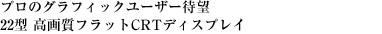 プロのグラフィックユーザー待望　22型 高画質フラットCRTディスプレイ